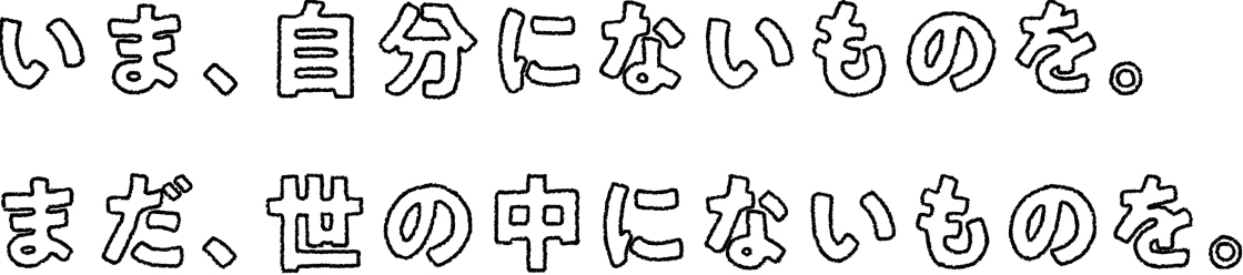 いま、自分にないものを。まだ、世の中にないものを。
