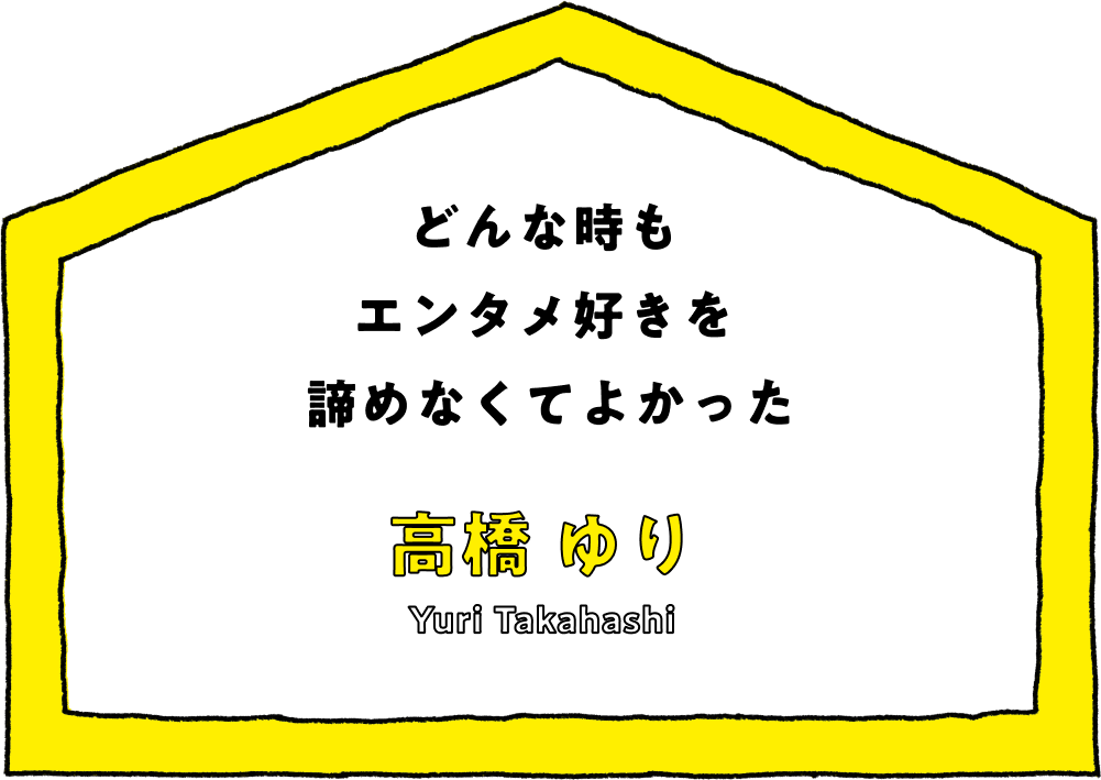 どんな時もエンタメ好きを諦めなくてよかった - 高橋 ゆり(Yuri Takahashi)