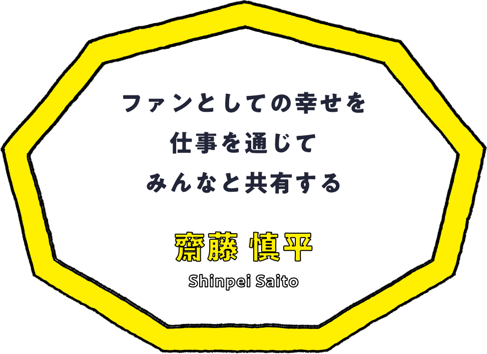 ファンとしての幸せを仕事を通じてみんなと共有する - 齋藤 慎平(Shinpei Saito)