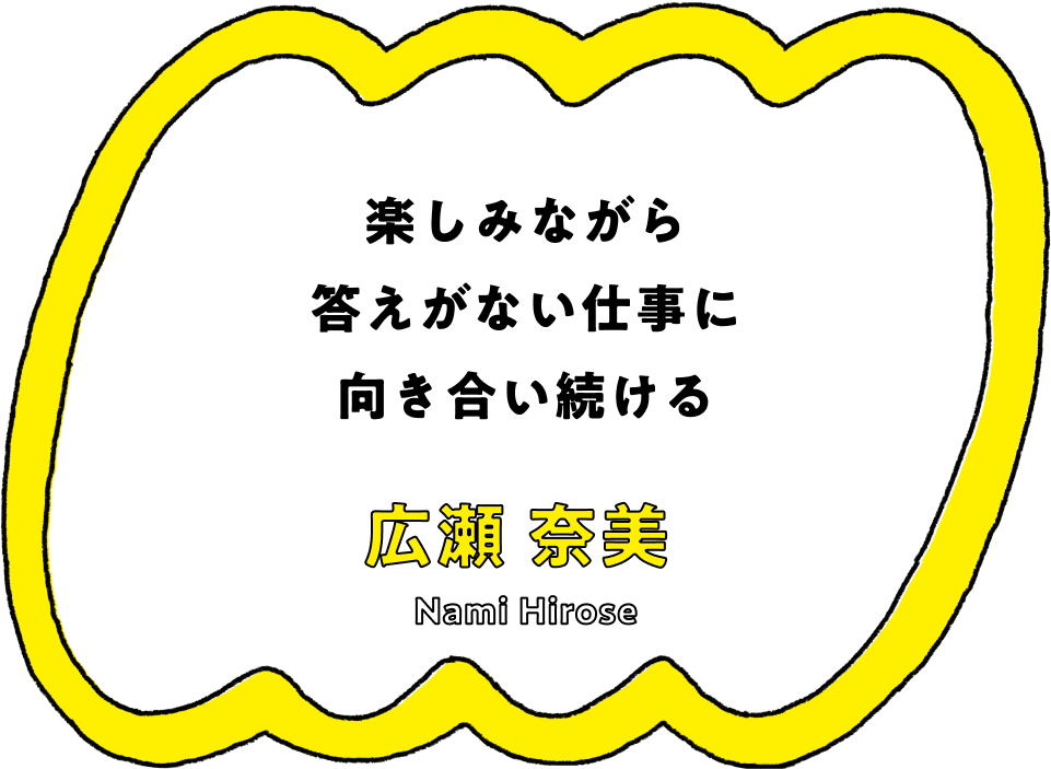 楽しみながら答えがない仕事に向き合い続ける - 広瀬 奈美(Nami Hirose)