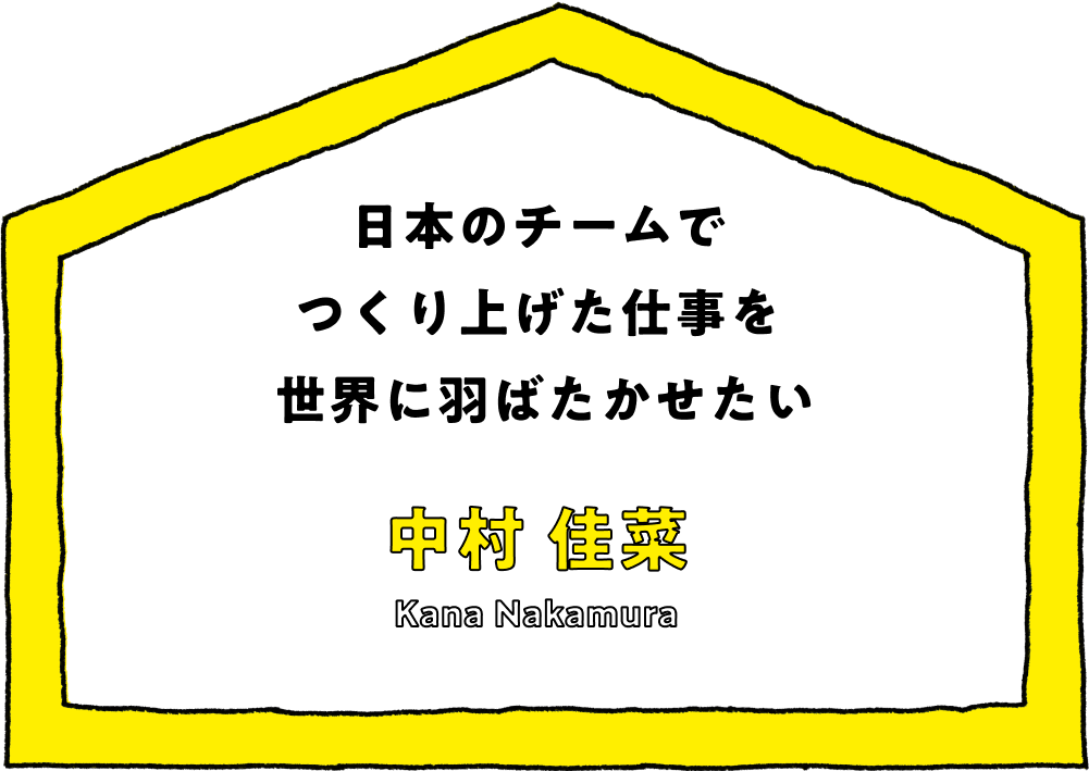 日本のチームで
つくり上げた仕事を
世界に羽ばたかせたい - 中村 佳菜(Kana Nakamura)