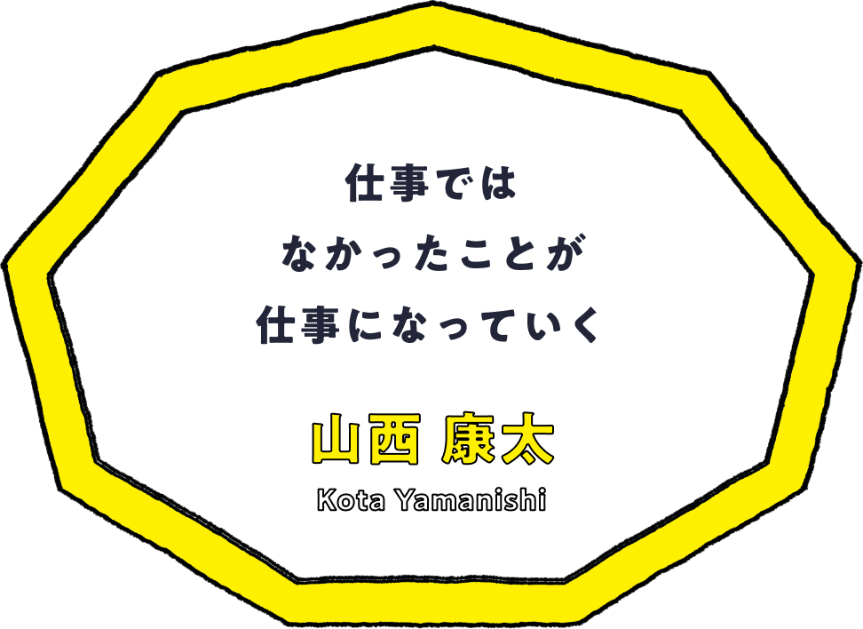 仕事ではなかったことが仕事になっていく - 山西 康太(Kota Yamanishi)