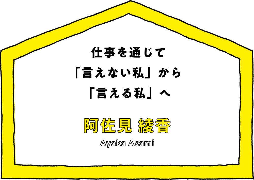 仕事を通じて「言えない私」から「言える私」へ - 阿佐見 綾香(Ayaka Asami)