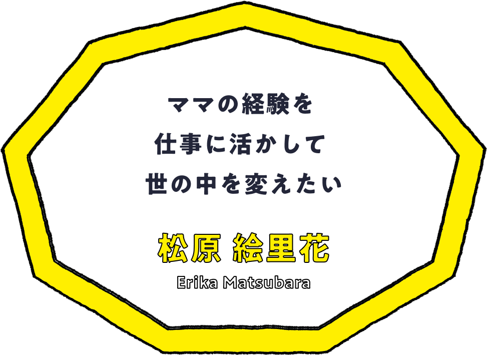 ママの経験を仕事に活かして世の中を変えたい - 松原 絵里花(Erika Matsubara)