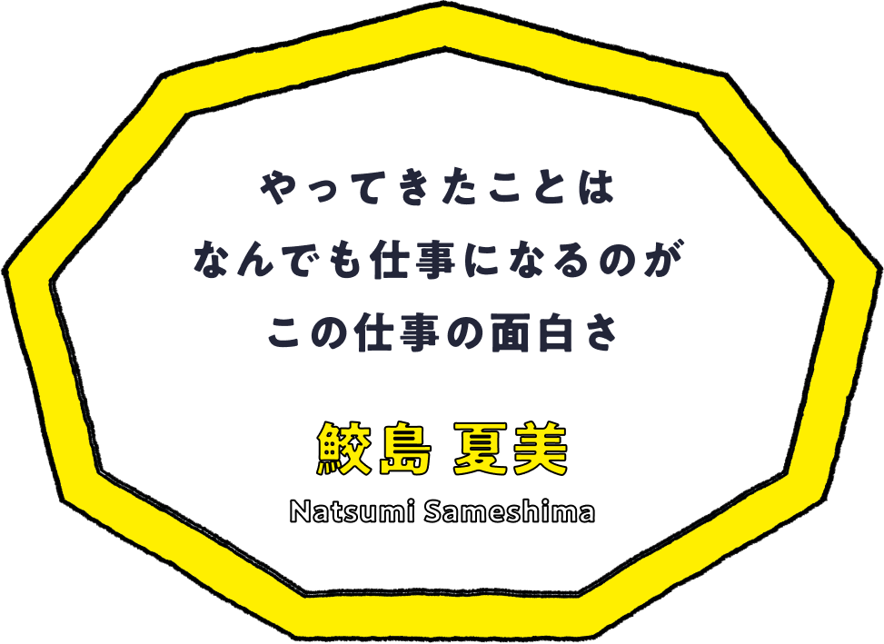 やってきたことはなんでも仕事になるのがこの仕事の面白さ - 鮫島 夏美(Natsumi Sameshima)