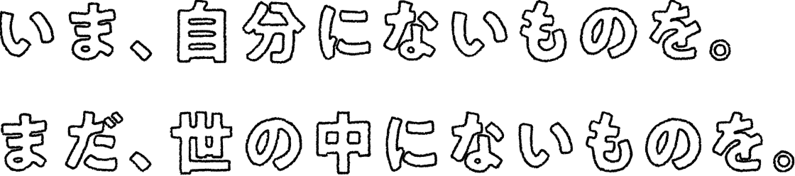 いま、自分にないものを。まだ、世の中にないものを。