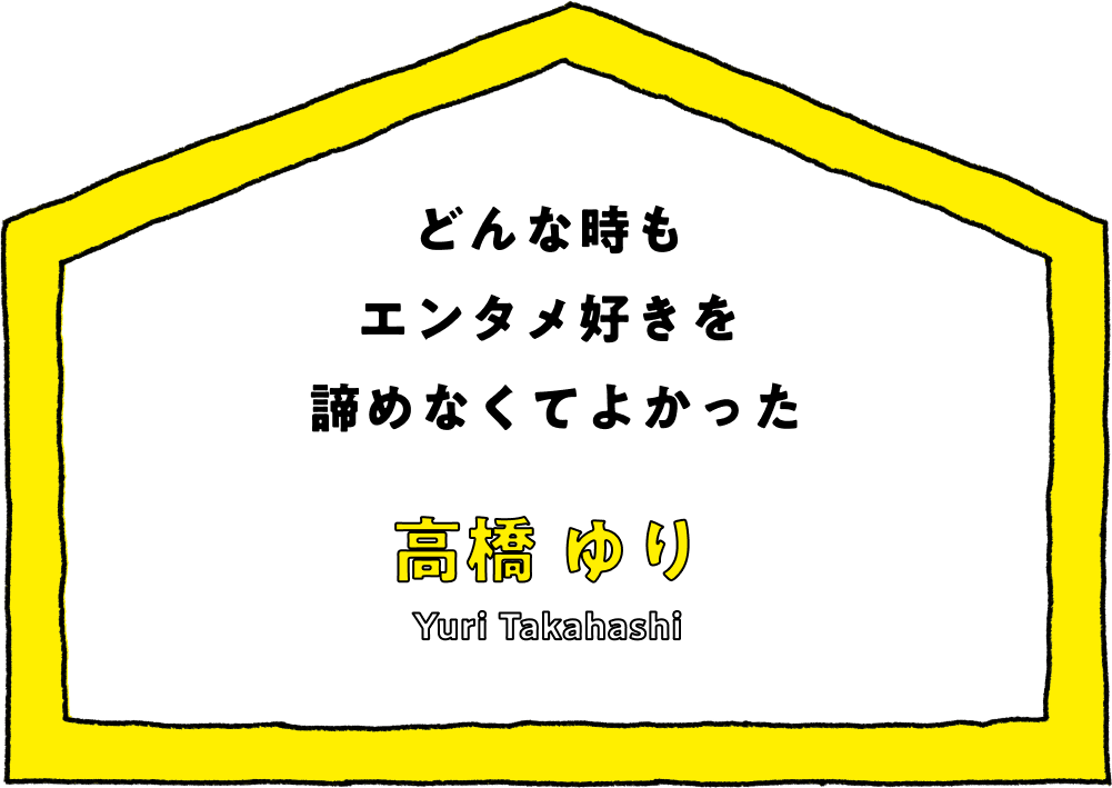 どんな時もエンタメ好きを諦めなくてよかった - 高橋 ゆり(Yuri Takahashi)