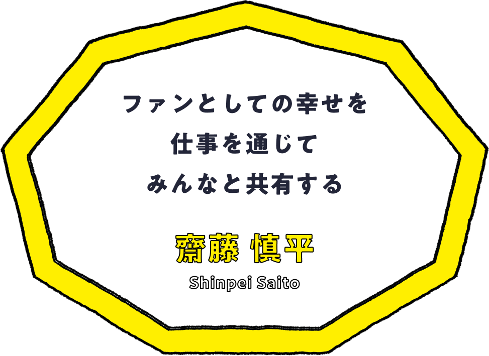 ファンとしての幸せを仕事を通じてみんなと共有する - 齋藤 慎平(Shinpei Saito)
