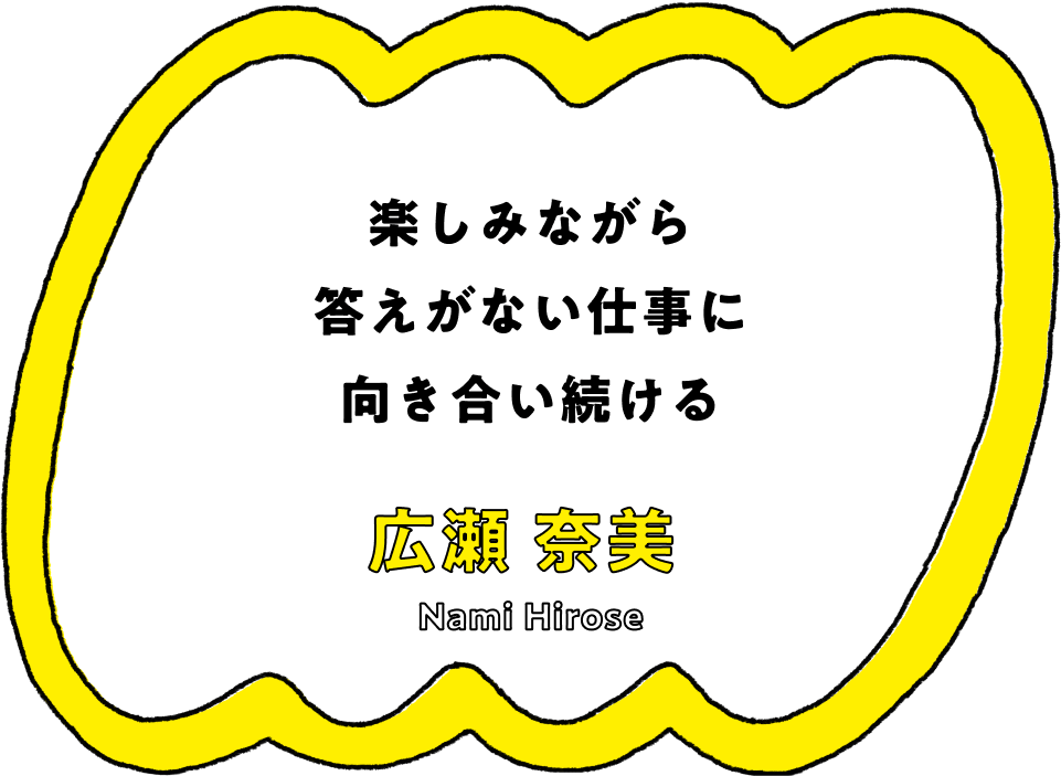 楽しみながら答えがない仕事に向き合い続ける - 広瀬 奈美(Nami Hirose)
