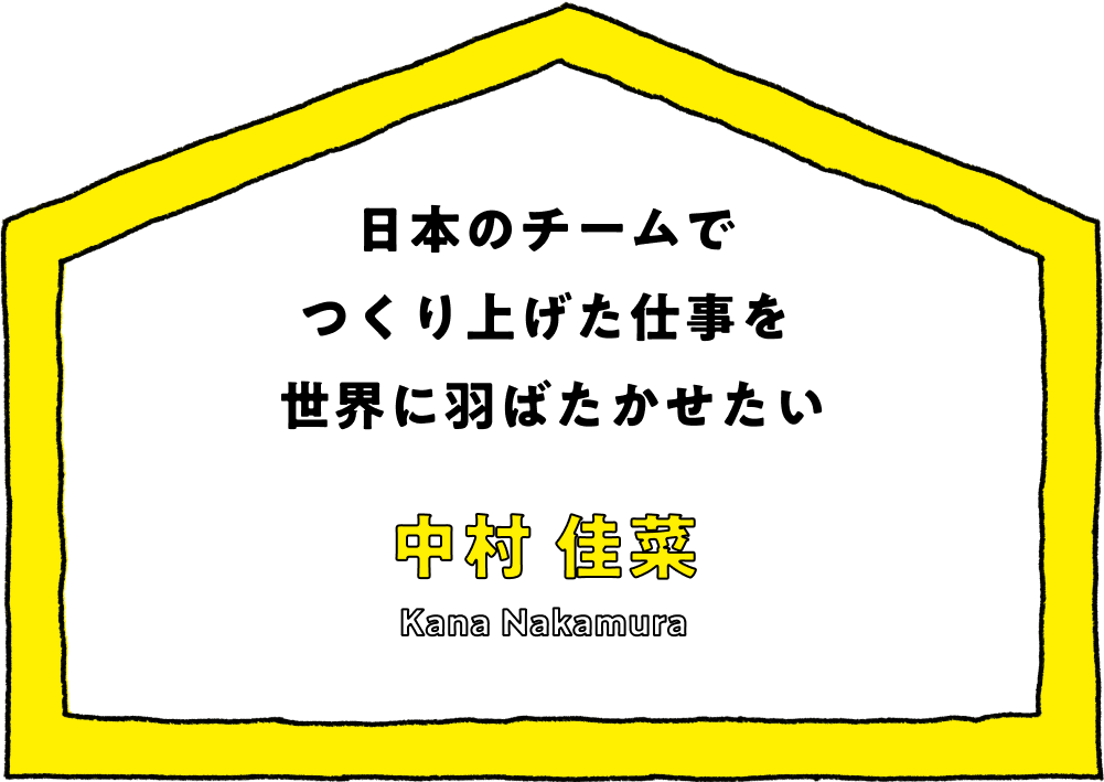 日本のチームでつくり上げた仕事を世界に羽ばたかせたい - 中村 佳菜(Kana Nakamura)