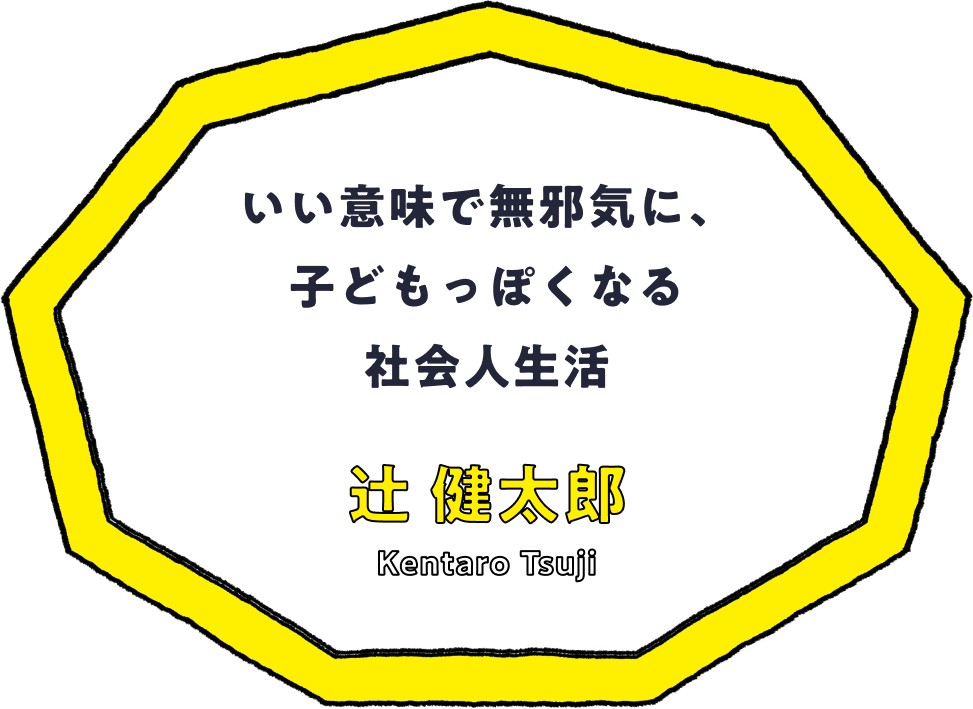 いい意味で無邪気に、子どもっぽくなる社会人生活 - 辻 健太郎(Kentaro Tsuji)