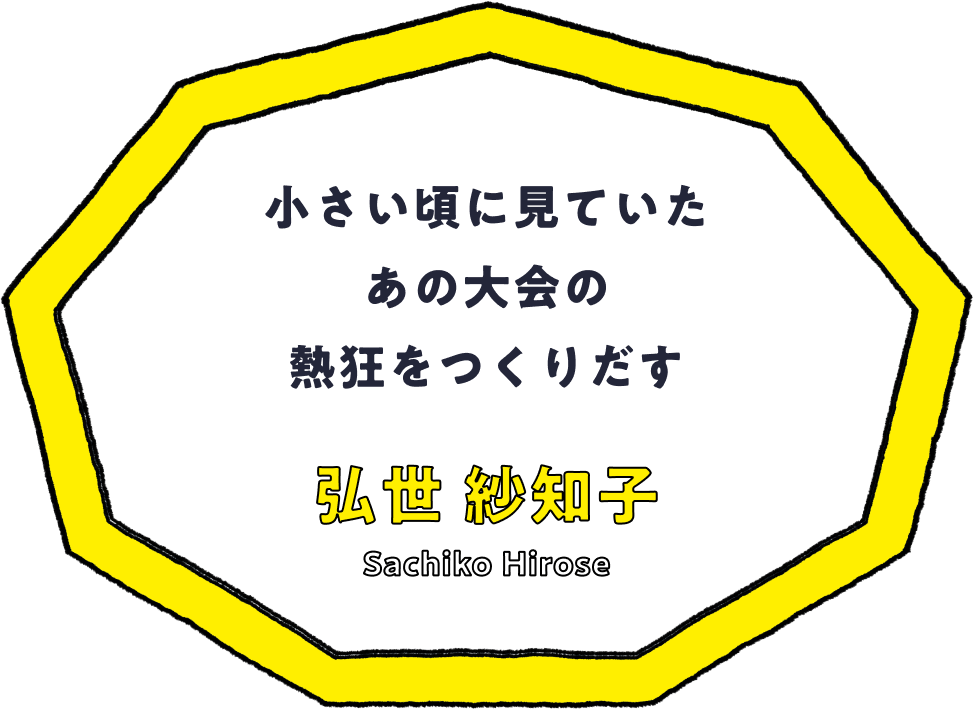 小さい頃に見ていたあの大会の熱狂をつくりだす - 弘世 紗知子(Sachiko Hirose)