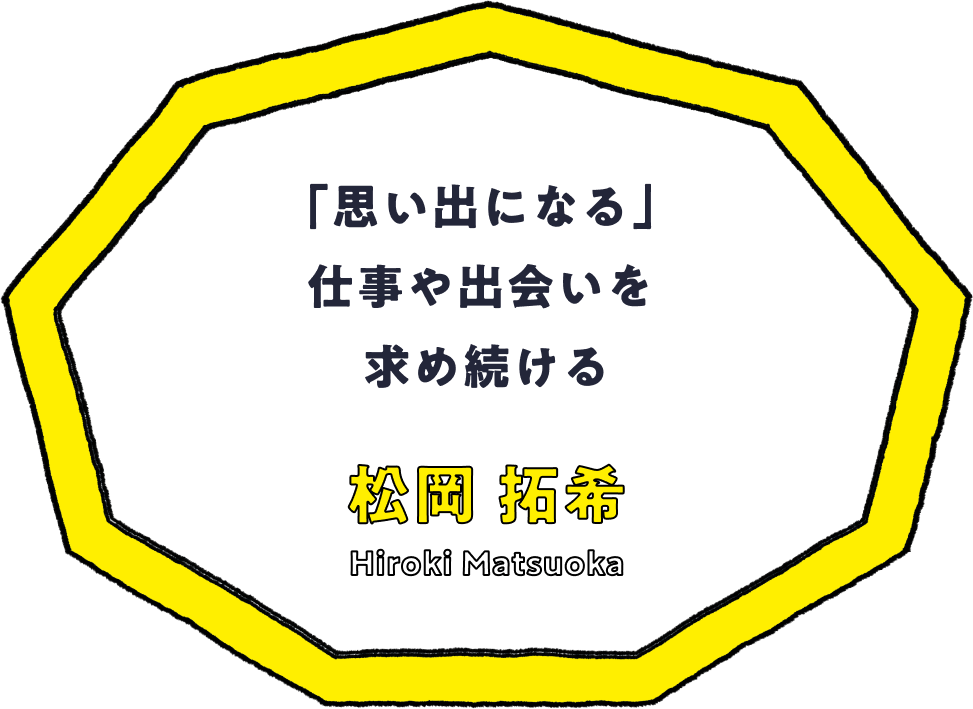 「思い出になる」仕事や出会いを求め続ける - 松岡 拓希(Hiroki Matsuoka)