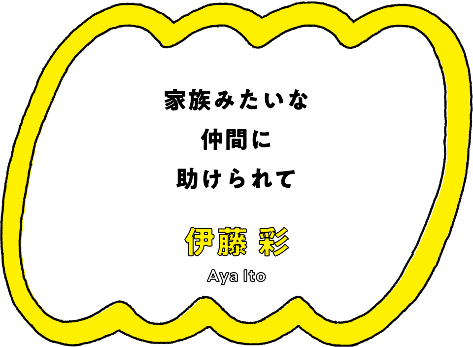 家族みたいな仲間に助けられて - 伊藤 彩(Aya Ito)