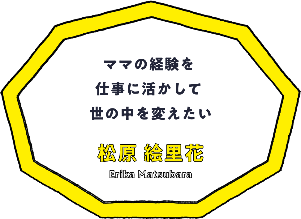 ママの経験を仕事に活かして世の中を変えたい - 松原 絵里花(Erika Matsubara)
