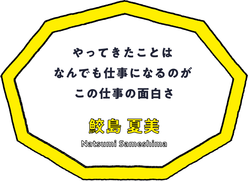 やってきたことはなんでも仕事になるのがこの仕事の面白さ - 鮫島 夏美(Natsumi Sameshima)